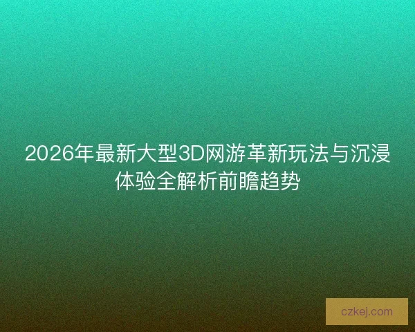 2026年最新大型3D网游革新玩法与沉浸体验全解析前瞻趋势