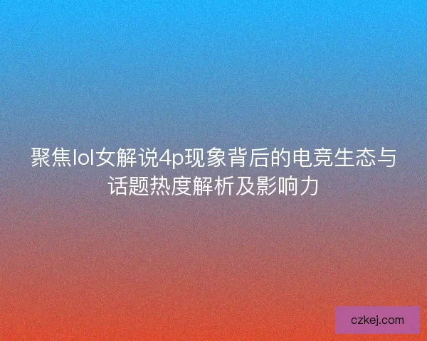 聚焦lol女解说4p现象背后的电竞生态与话题热度解析及影响力