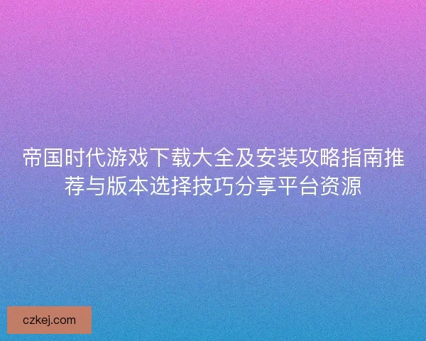 帝国时代游戏下载大全及安装攻略指南推荐与版本选择技巧分享平台资源