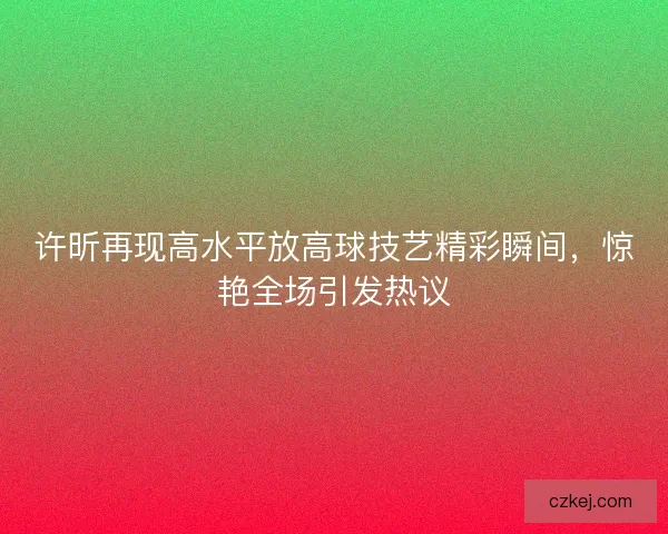 许昕再现高水平放高球技艺精彩瞬间,惊艳全场引发热议 许昕再现高水平放高球技艺精彩瞬间,惊艳全场引发热议