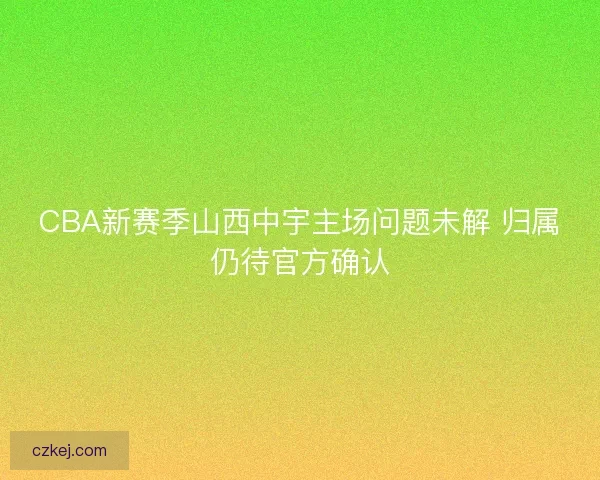 CBA新赛季山西中宇主场问题未解 归属仍待官方确认 CBA新赛季山西中宇主场问题未解 归属仍待官方确认