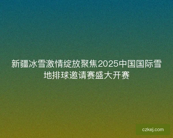 新疆冰雪激情绽放聚焦2025中国国际雪地排球邀请赛盛大开赛