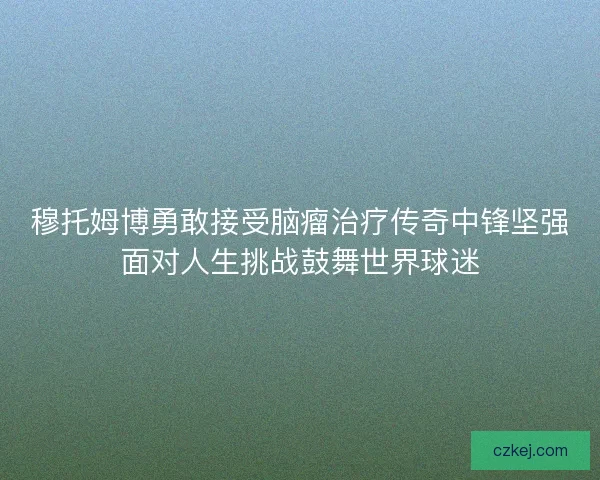穆托姆博勇敢接受脑瘤治疗传奇中锋坚强面对人生挑战鼓舞世界球迷