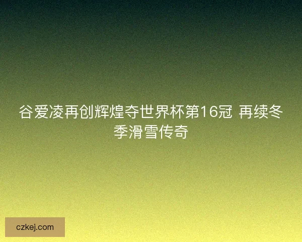 谷爱凌再创辉煌夺世界杯第16冠 再续冬季滑雪传奇