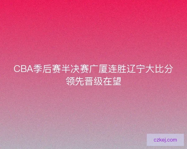 CBA季后赛半决赛广厦连胜辽宁大比分领先晋级在望