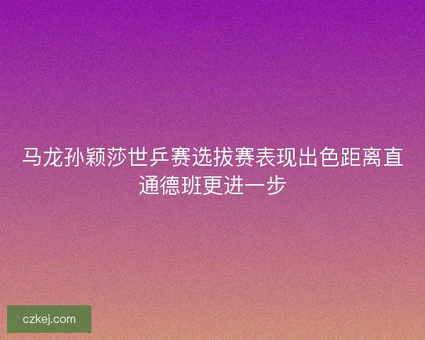 马龙孙颖莎世乒赛选拔赛表现出色距离直通德班更进一步