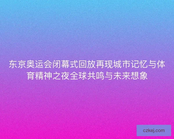 东京奥运会闭幕式回放再现城市记忆与体育精神之夜全球共鸣与未来想象
