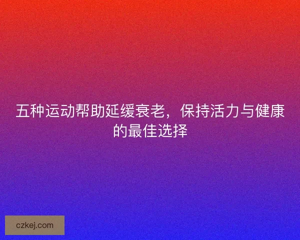 五种运动帮助延缓衰老，保持活力与健康的最佳选择