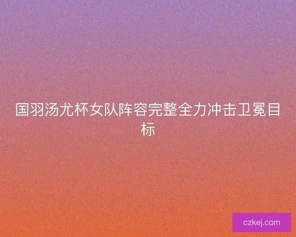 国羽汤尤杯女队阵容完整全力冲击卫冕目标