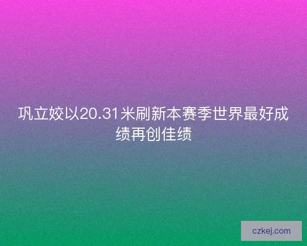 巩立姣以20.31米刷新本赛季世界最好成绩再创佳绩
