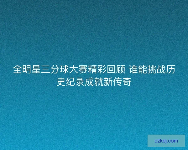 全明星三分球大赛精彩回顾 谁能挑战历史纪录成就新传奇