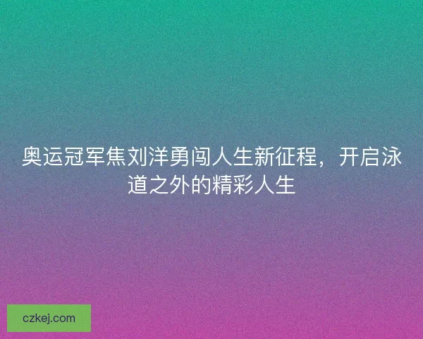 奥运冠军焦刘洋勇闯人生新征程，开启泳道之外的精彩人生