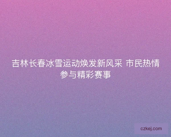 吉林长春冰雪运动焕发新风采 市民热情参与精彩赛事