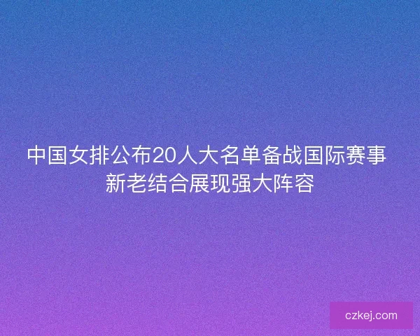 中国女排公布20人大名单备战国际赛事 新老结合展现强大阵容 中国女排公布20人大名单备战国际赛事 新老结合展现强大阵容