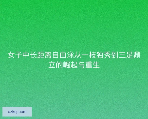 女子中长距离自由泳从一枝独秀到三足鼎立的崛起与重生 女子中长距离自由泳从一枝独秀到三足鼎立的崛起与重生