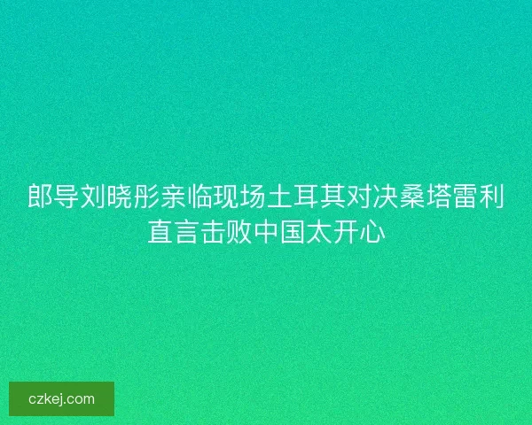 郎导刘晓彤亲临现场土耳其对决桑塔雷利直言击败中国太开心