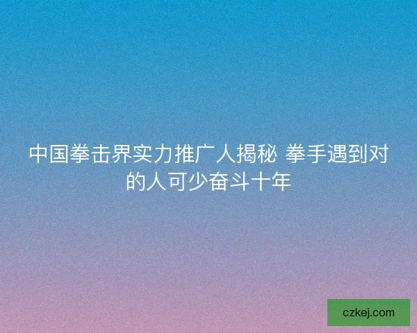 中国拳击界实力推广人揭秘 拳手遇到对的人可少奋斗十年 中国拳击界实力推广人揭秘 拳手遇到对的人可少奋斗十年