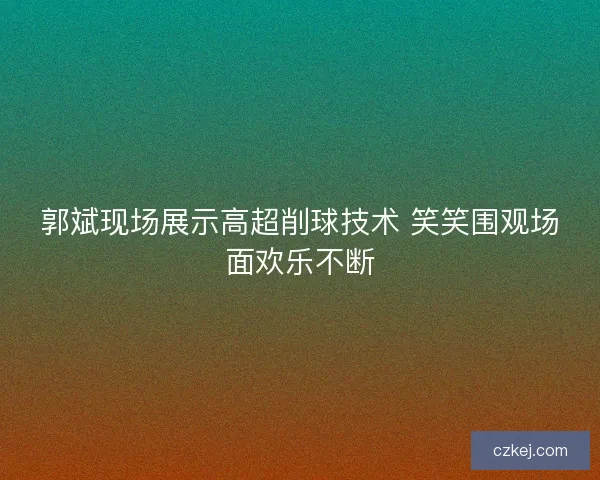 郭斌现场展示高超削球技术 笑笑围观场面欢乐不断 郭斌现场展示高超削球技术 笑笑围观场面欢乐不断