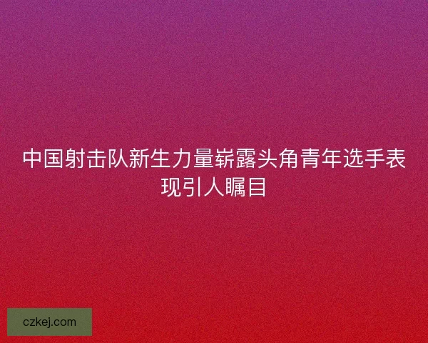 中国射击队新生力量崭露头角青年选手表现引人瞩目