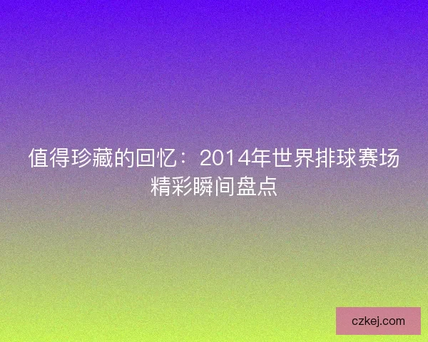 值得珍藏的回忆:2014年世界排球赛场精彩瞬间盘点 值得珍藏的回忆:2014年世界排球赛场精彩瞬间盘点