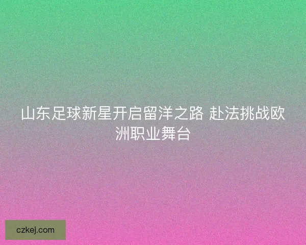 山东足球新星开启留洋之路 赴法挑战欧洲职业舞台