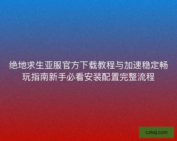 绝地求生亚服官方下载教程与加速稳定畅玩指南新手必看安装配置完整流程