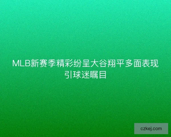 MLB新赛季精彩纷呈大谷翔平多面表现引球迷瞩目