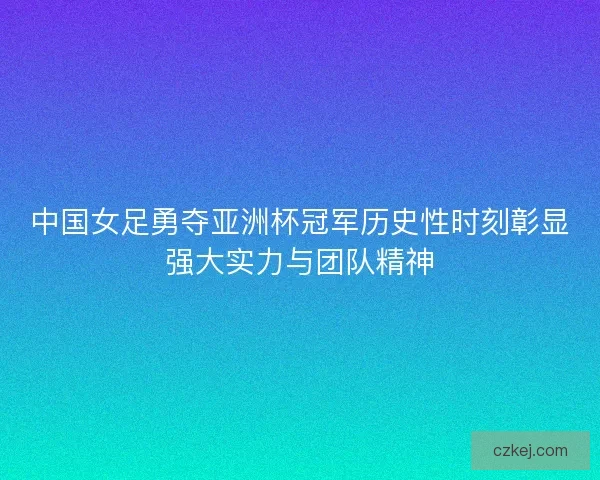 中国女足勇夺亚洲杯冠军历史性时刻彰显强大实力与团队精神