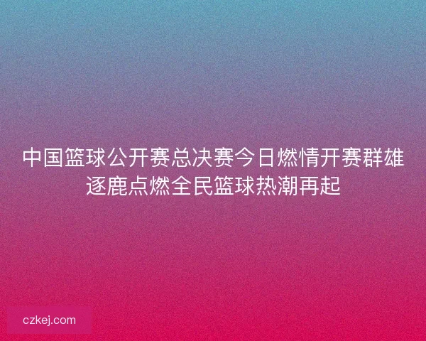 中国篮球公开赛总决赛今日燃情开赛群雄逐鹿点燃全民篮球热潮再起