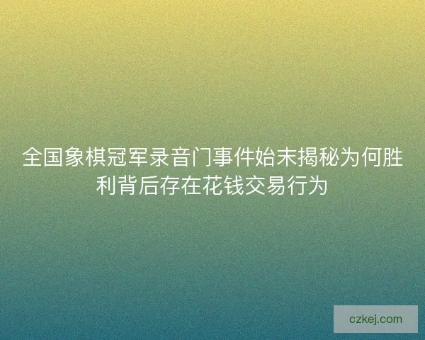 全国象棋冠军录音门事件始末揭秘为何胜利背后存在花钱交易行为