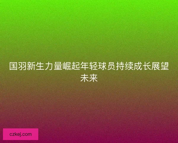 国羽新生力量崛起年轻球员持续成长展望未来
